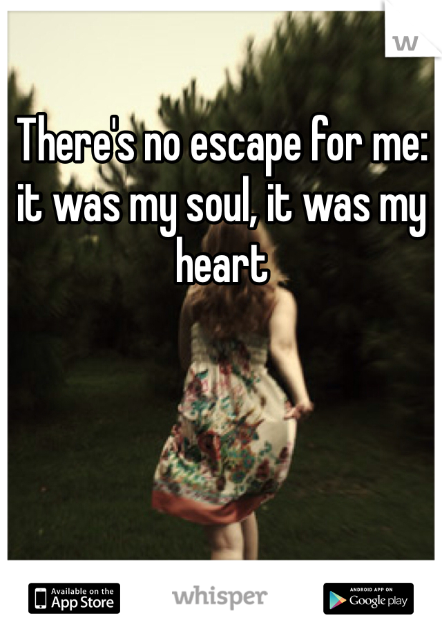 There's no escape for me:  it was my soul, it was my heart