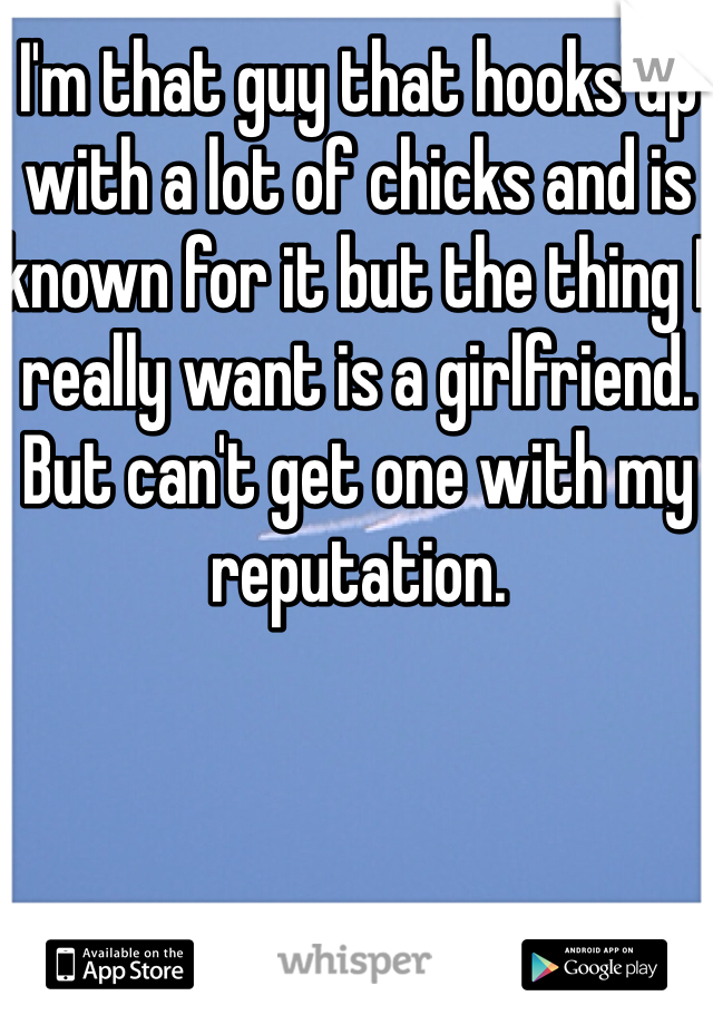 I'm that guy that hooks up with a lot of chicks and is known for it but the thing I really want is a girlfriend. But can't get one with my reputation.