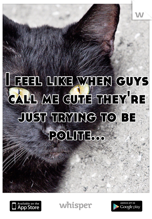 I feel like when guys call me cute they're just trying to be polite...