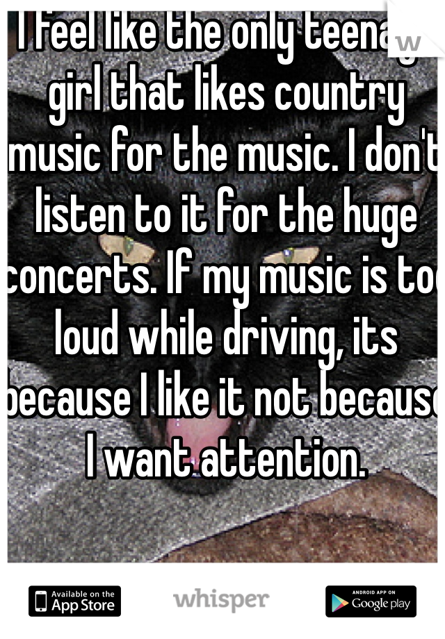 I feel like the only teenage girl that likes country music for the music. I don't listen to it for the huge concerts. If my music is too loud while driving, its because I like it not because I want attention. 