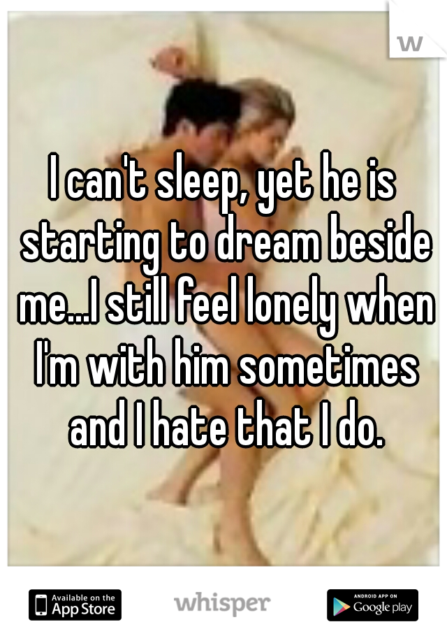 I can't sleep, yet he is starting to dream beside me...I still feel lonely when I'm with him sometimes and I hate that I do.