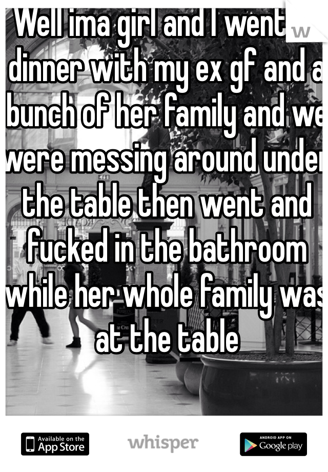 Well ima girl and I went to dinner with my ex gf and a bunch of her family and we were messing around under the table then went and fucked in the bathroom while her whole family was at the table 