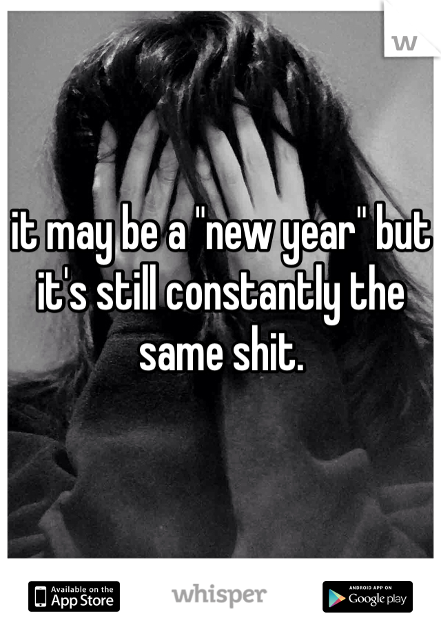 it may be a "new year" but it's still constantly the same shit. 