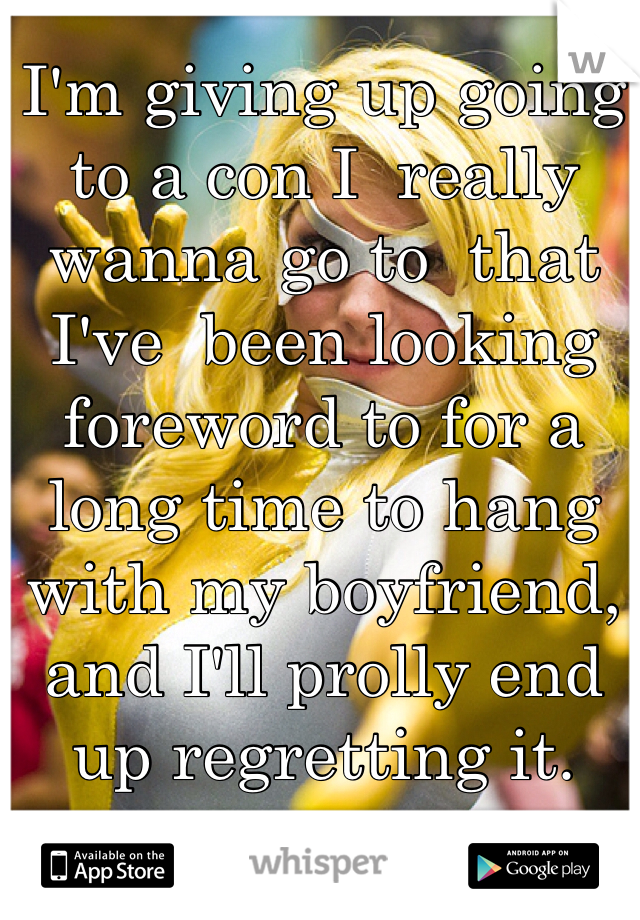 I'm giving up going to a con I  really wanna go to  that I've  been looking foreword to for a long time to hang with my boyfriend, and I'll prolly end up regretting it.