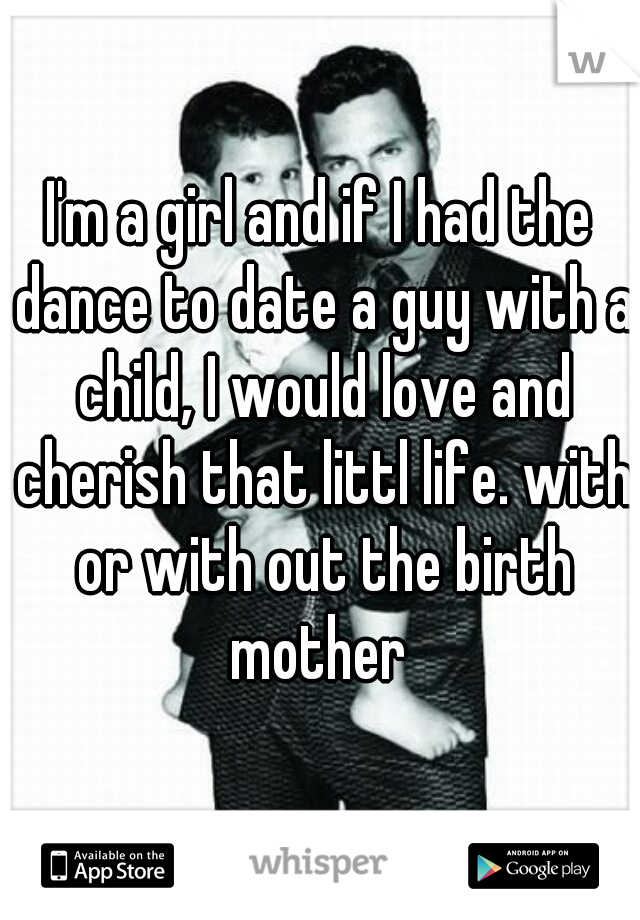 I'm a girl and if I had the dance to date a guy with a child, I would love and cherish that littl life. with or with out the birth mother 