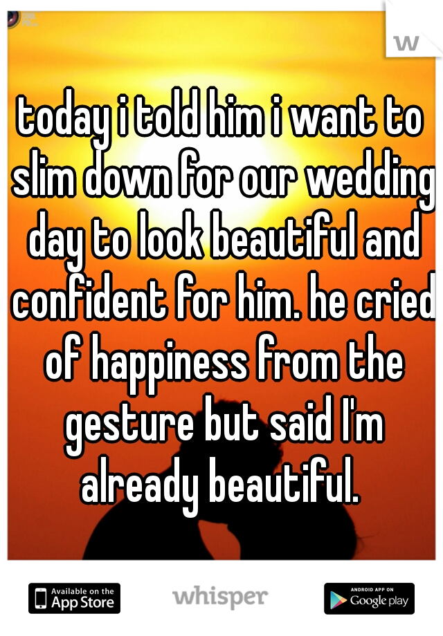 today i told him i want to slim down for our wedding day to look beautiful and confident for him. he cried of happiness from the gesture but said I'm already beautiful. 