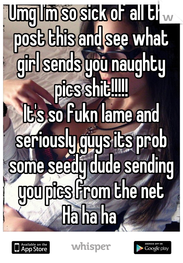 Omg I'm so sick of all this post this and see what girl sends you naughty pics shit!!!!!
It's so fukn lame and seriously guys its prob some seedy dude sending you pics from the net 
Ha ha ha 