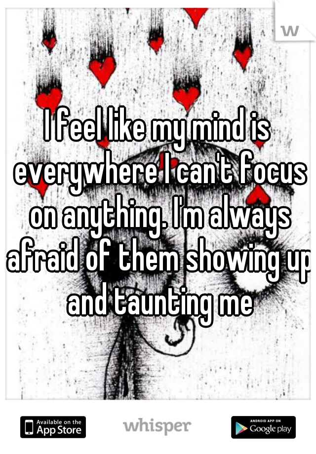 I feel like my mind is everywhere I can't focus on anything. I'm always afraid of them showing up and taunting me