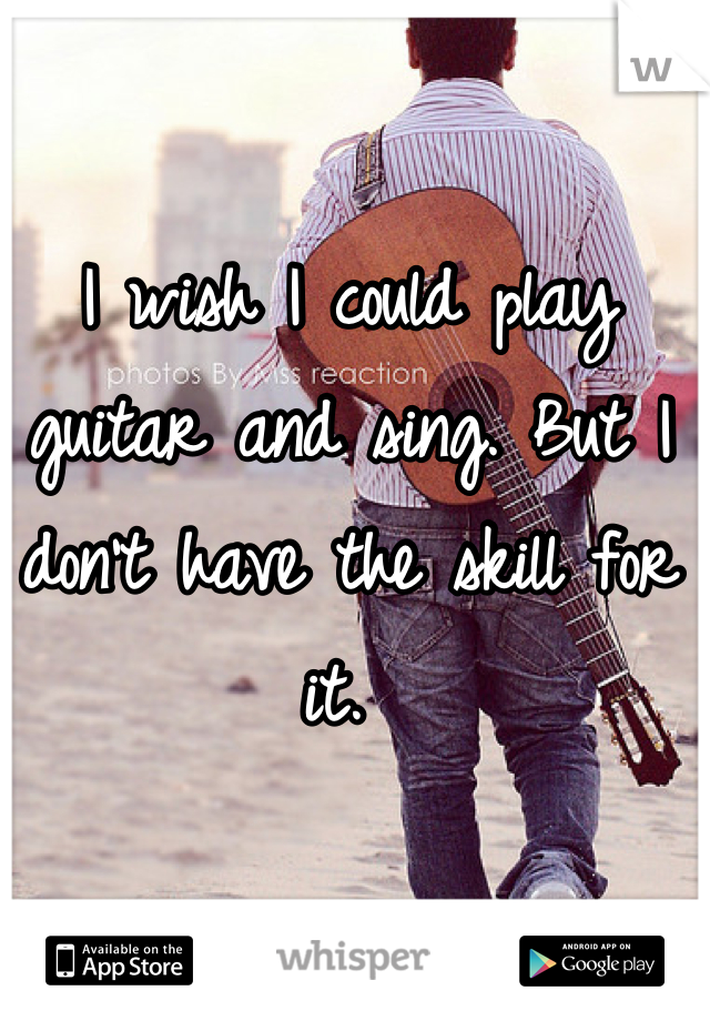 I wish I could play guitar and sing. But I don't have the skill for it. 