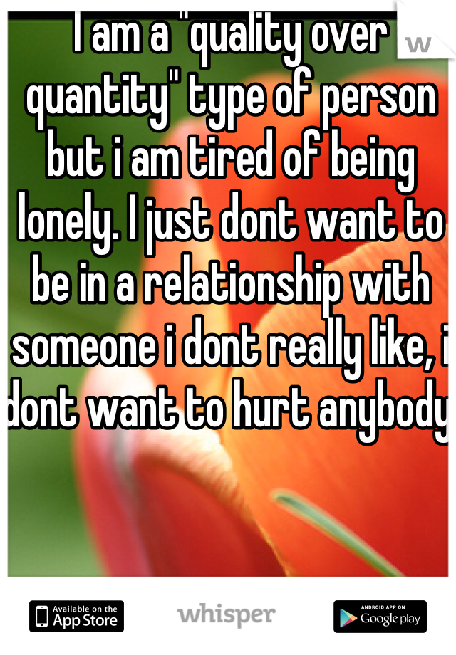 I am a "quality over quantity" type of person but i am tired of being lonely. I just dont want to be in a relationship with someone i dont really like, i dont want to hurt anybody.