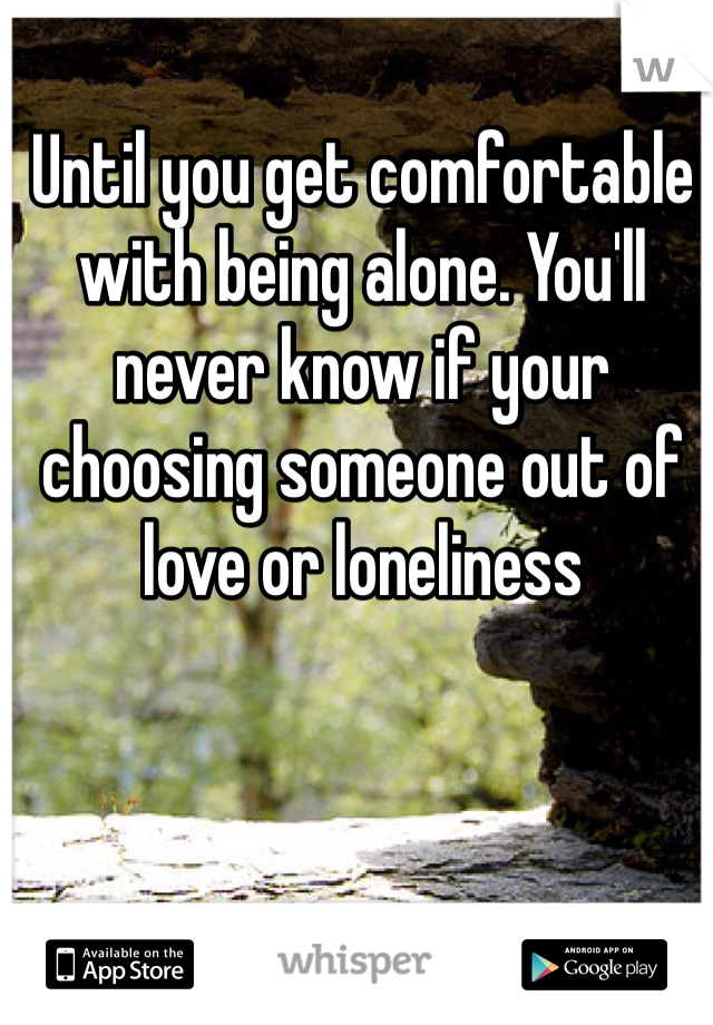 Until you get comfortable with being alone. You'll never know if your choosing someone out of love or loneliness 