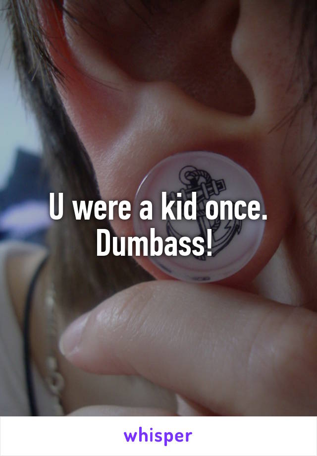 U were a kid once. Dumbass! 