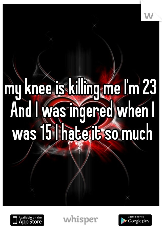 my knee is killing me I'm 23 And I was ingered when I was 15 I hate it so much