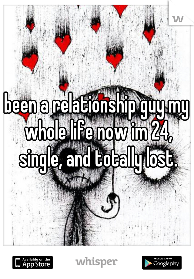 been a relationship guy my whole life now im 24, single, and totally lost.