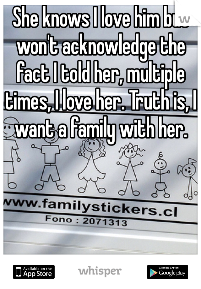 She knows I love him but won't acknowledge the fact I told her, multiple times, I love her. Truth is, I want a family with her.