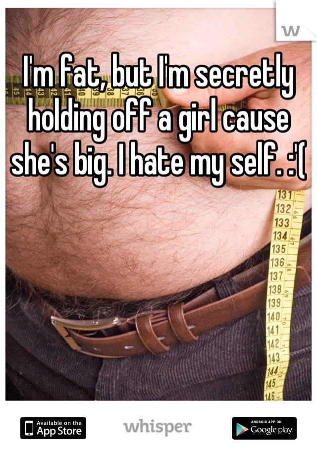 I'm fat, but I'm secretly holding off a girl cause she's big. I hate my self. :'(