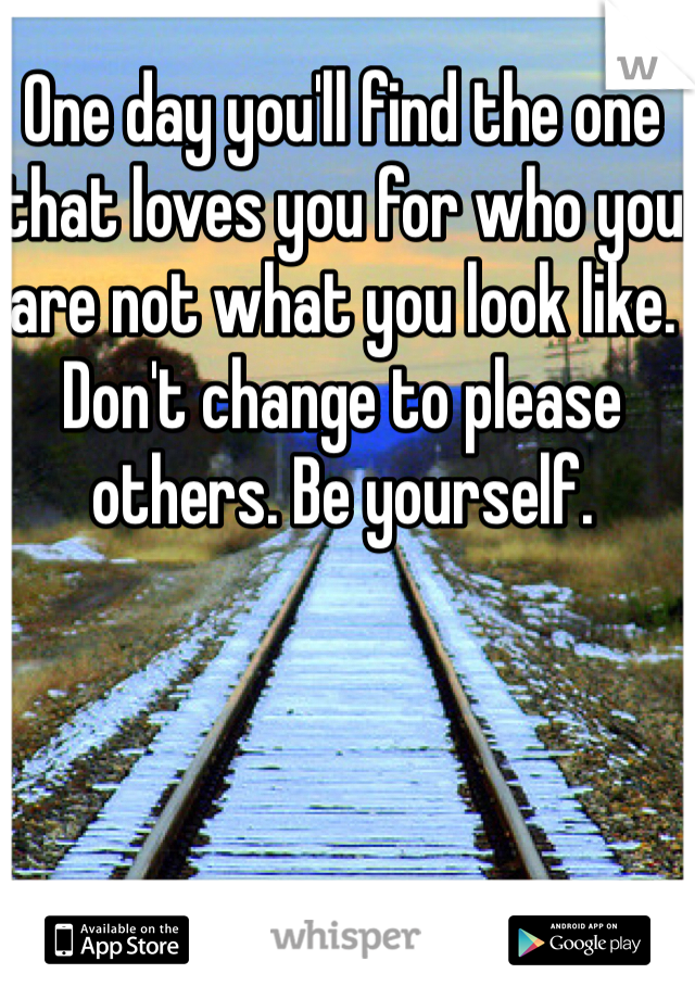 One day you'll find the one that loves you for who you are not what you look like. Don't change to please others. Be yourself.