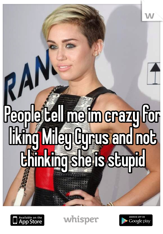 People tell me im crazy for liking Miley Cyrus and not thinking she is stupid