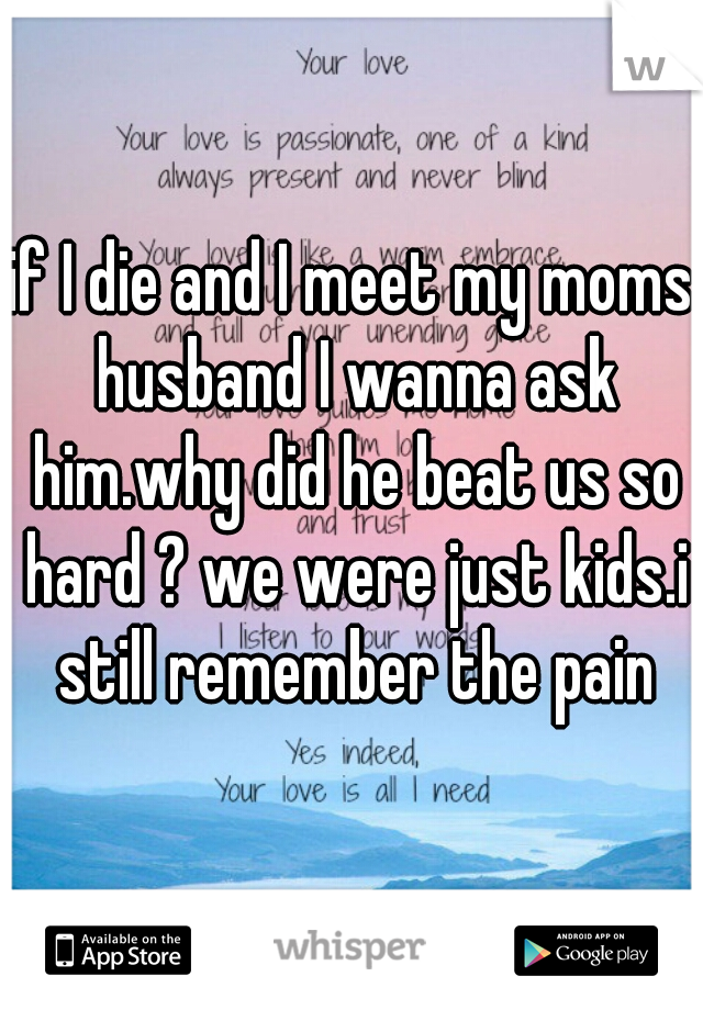 if I die and I meet my moms husband I wanna ask him.why did he beat us so hard ? we were just kids.i still remember the pain