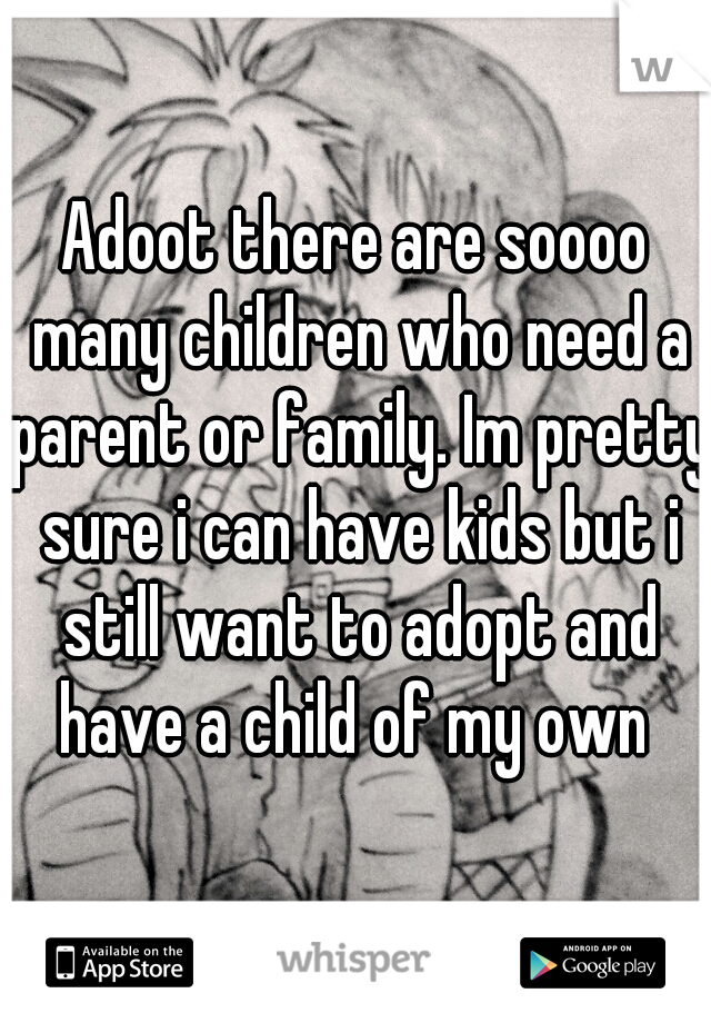 Adoot there are soooo many children who need a parent or family. Im pretty sure i can have kids but i still want to adopt and have a child of my own 