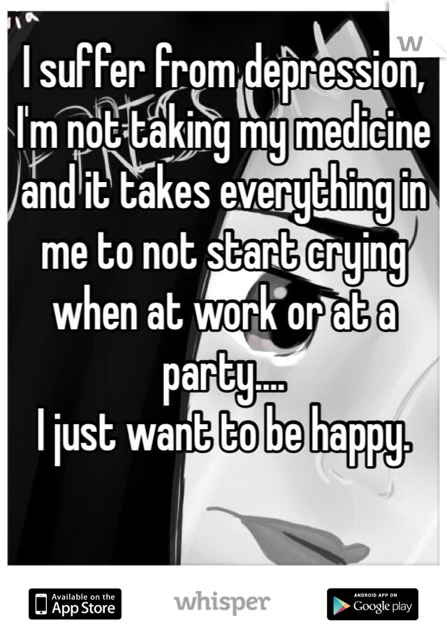 I suffer from depression, I'm not taking my medicine and it takes everything in me to not start crying when at work or at a party....
I just want to be happy.