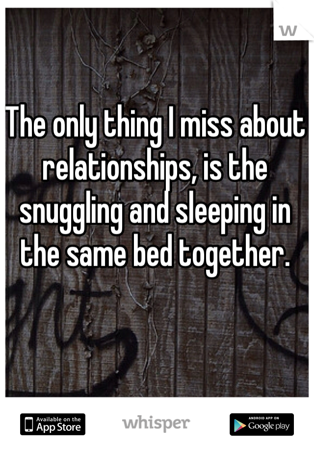 The only thing I miss about relationships, is the snuggling and sleeping in the same bed together. 