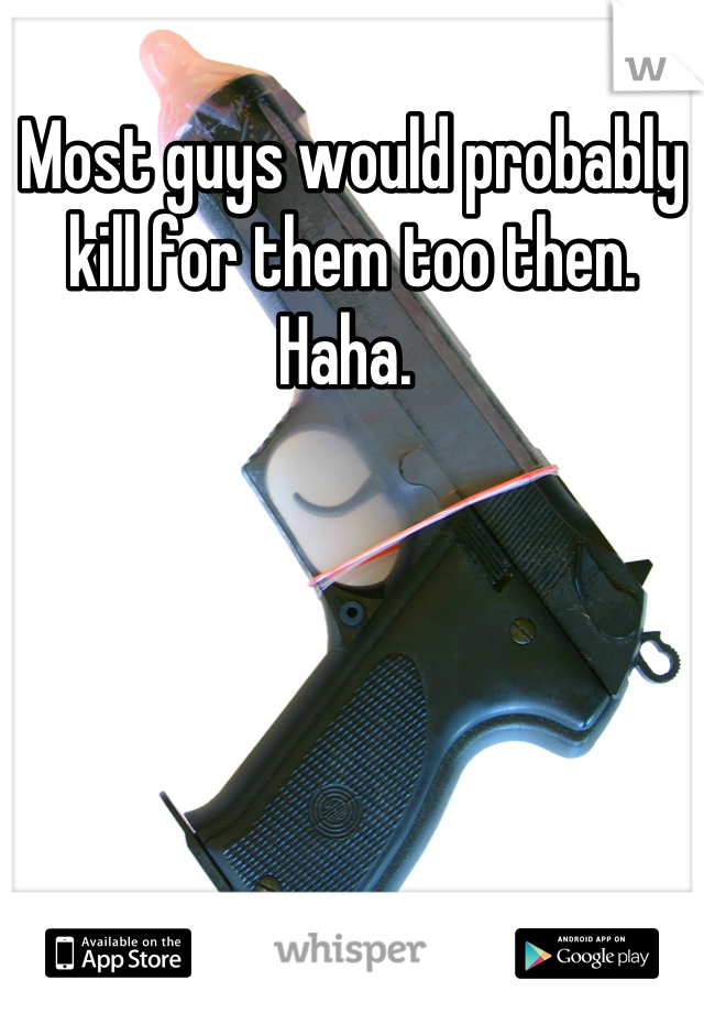 Most guys would probably kill for them too then. Haha. 