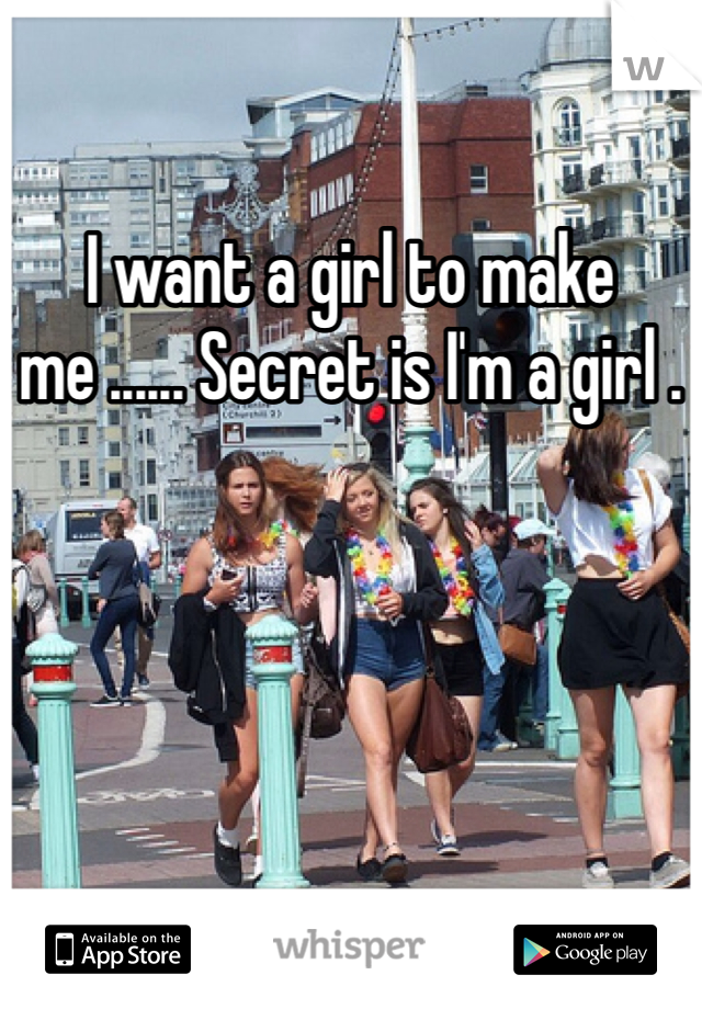 I want a girl to make me ...... Secret is I'm a girl . 