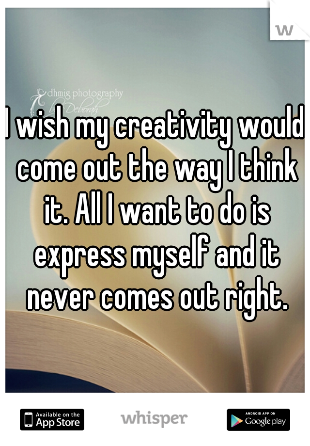 I wish my creativity would come out the way I think it. All I want to do is express myself and it never comes out right.