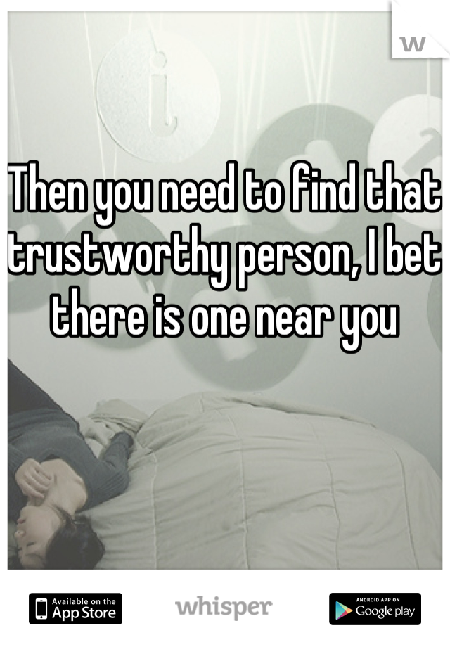 Then you need to find that trustworthy person, I bet there is one near you