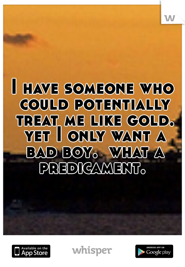 I have someone who could potentially treat me like gold. yet I only want a bad boy.  what a predicament. 