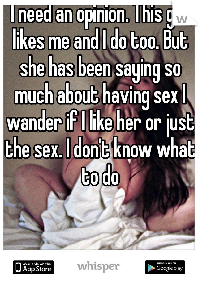 I need an opinion. This girl likes me and I do too. But she has been saying so much about having sex I wander if I like her or just the sex. I don't know what to do