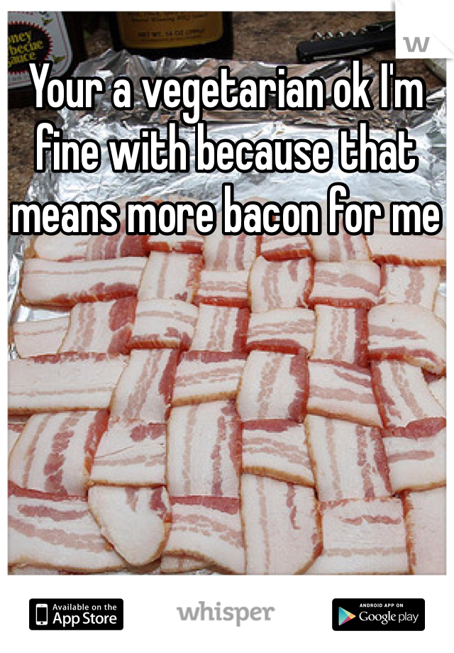 Your a vegetarian ok I'm fine with because that means more bacon for me 