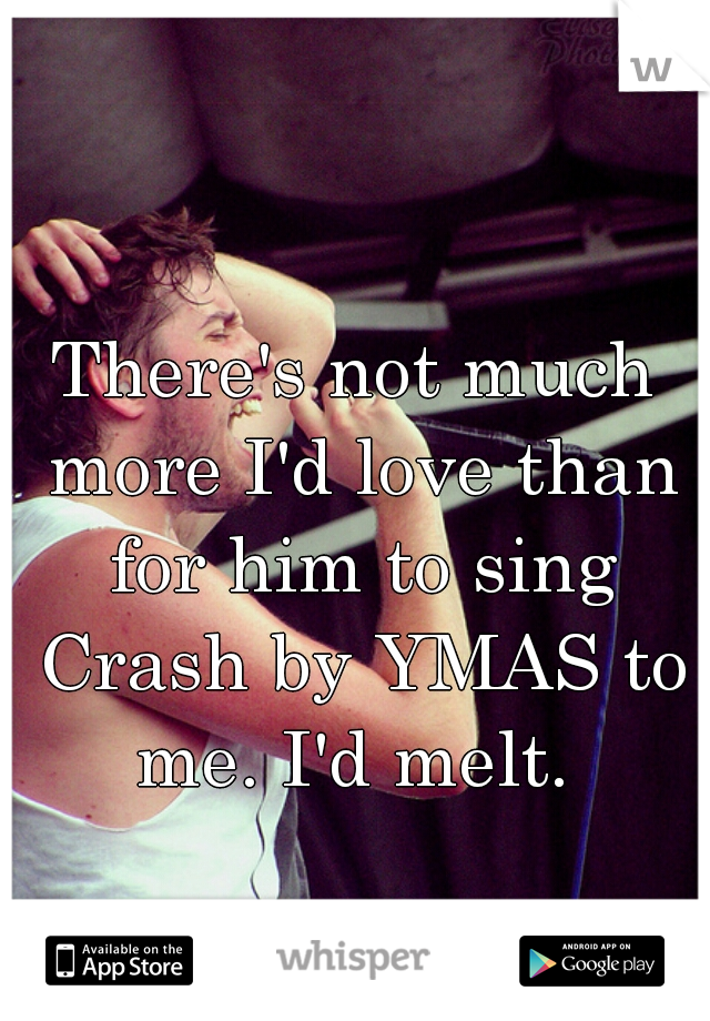 There's not much more I'd love than for him to sing Crash by YMAS to me. I'd melt. 