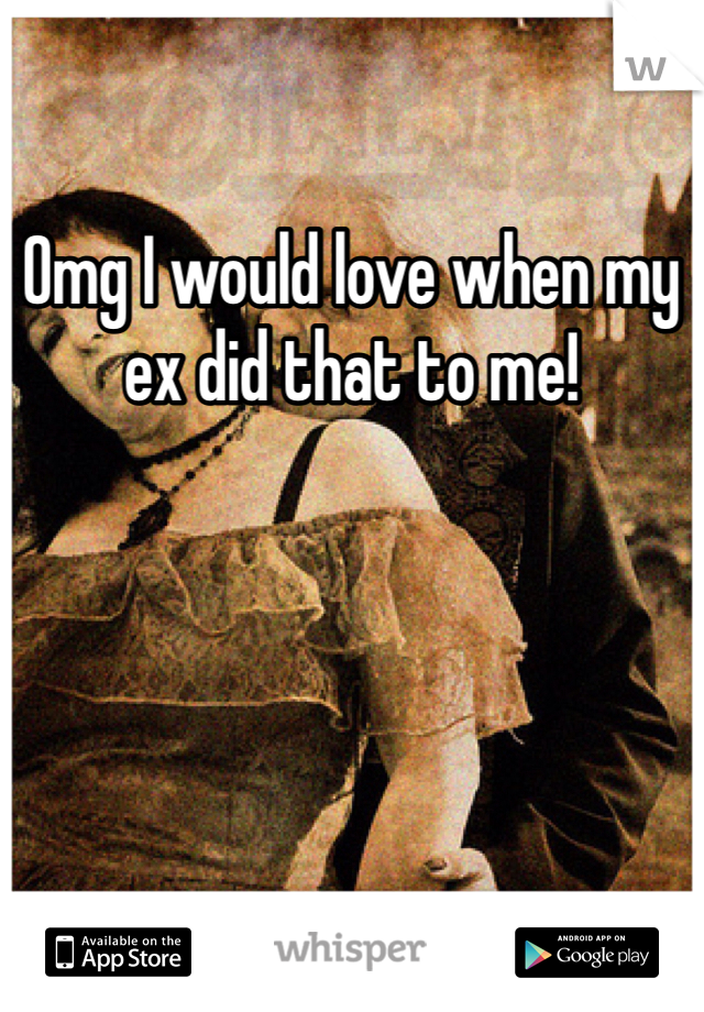 Omg I would love when my ex did that to me!