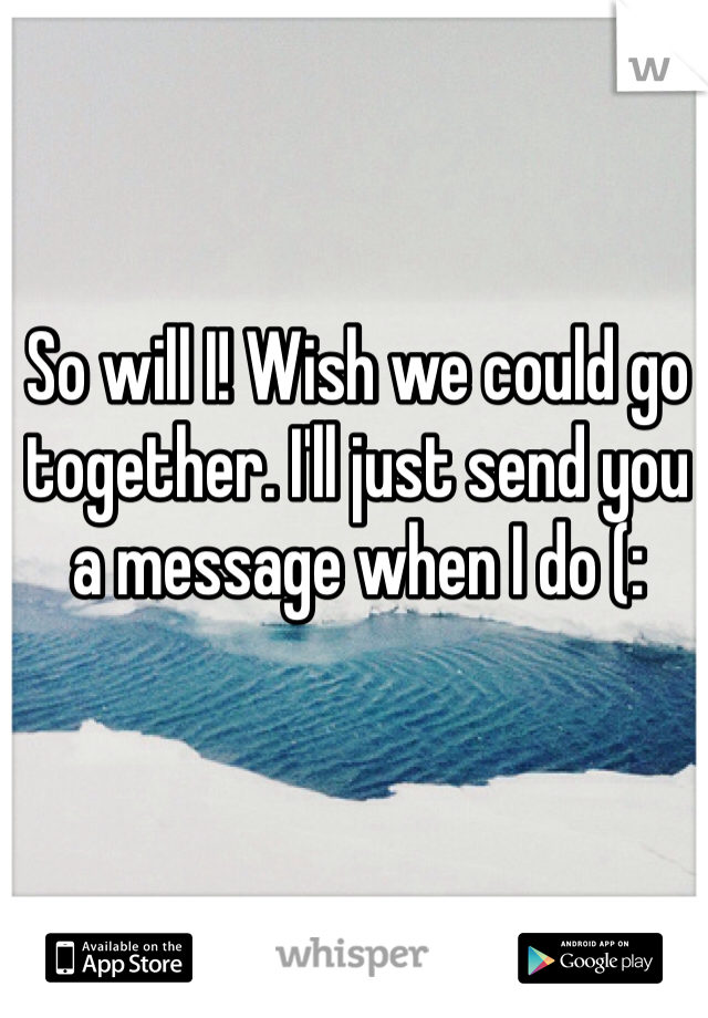 So will I! Wish we could go together. I'll just send you a message when I do (: 