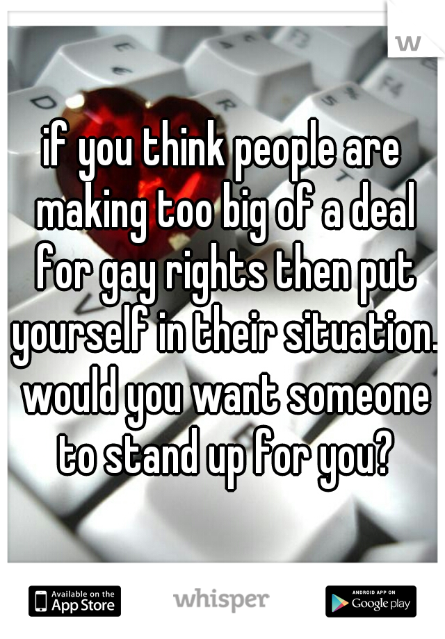 if you think people are making too big of a deal for gay rights then put yourself in their situation. would you want someone to stand up for you?