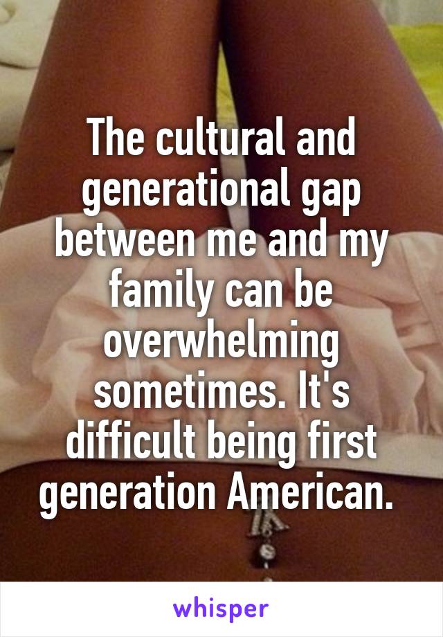 The cultural and generational gap between me and my family can be overwhelming sometimes. It's difficult being first generation American. 