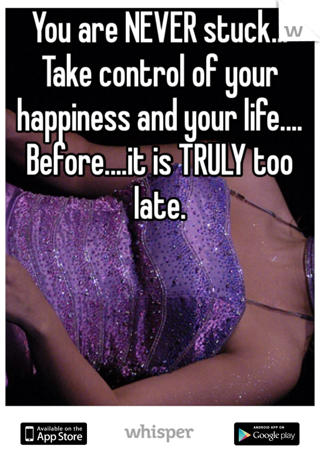 You are NEVER stuck... Take control of your happiness and your life.... Before....it is TRULY too late. 