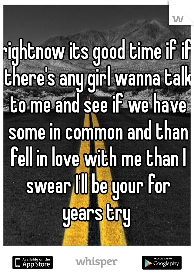 rightnow its good time if if there's any girl wanna talk to me and see if we have some in common and than fell in love with me than I swear I'll be your for years try 