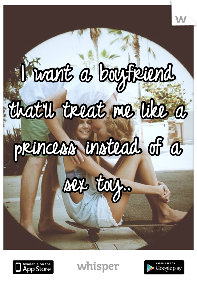 I want a boyfriend that'll treat me like a princess instead of a sex toy..