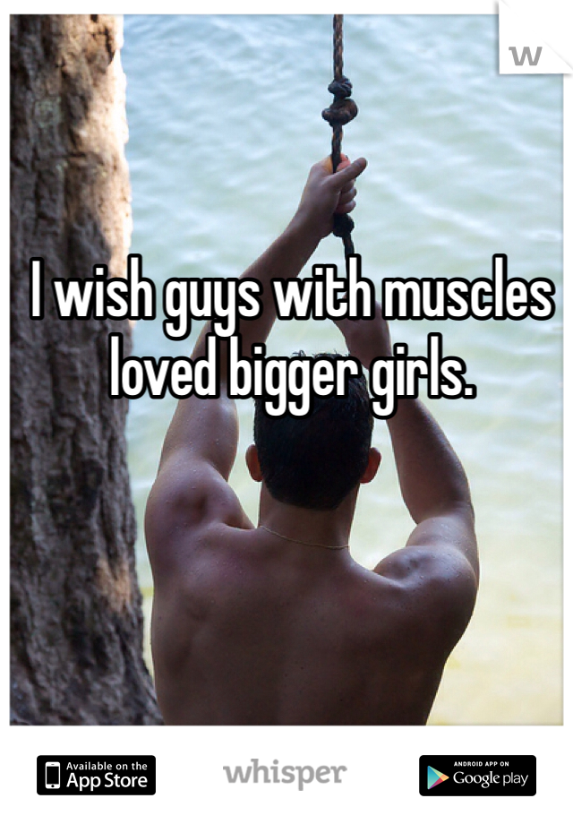 I wish guys with muscles loved bigger girls.