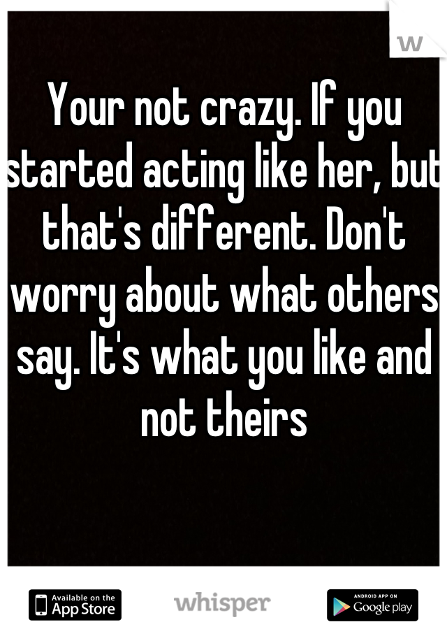 Your not crazy. If you started acting like her, but that's different. Don't worry about what others say. It's what you like and not theirs