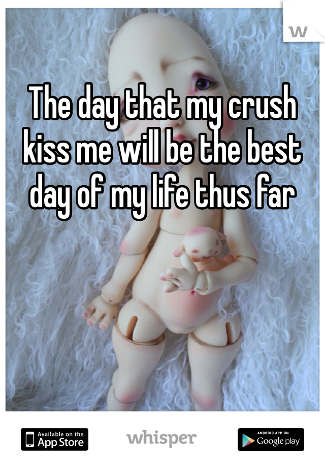 The day that my crush kiss me will be the best day of my life thus far