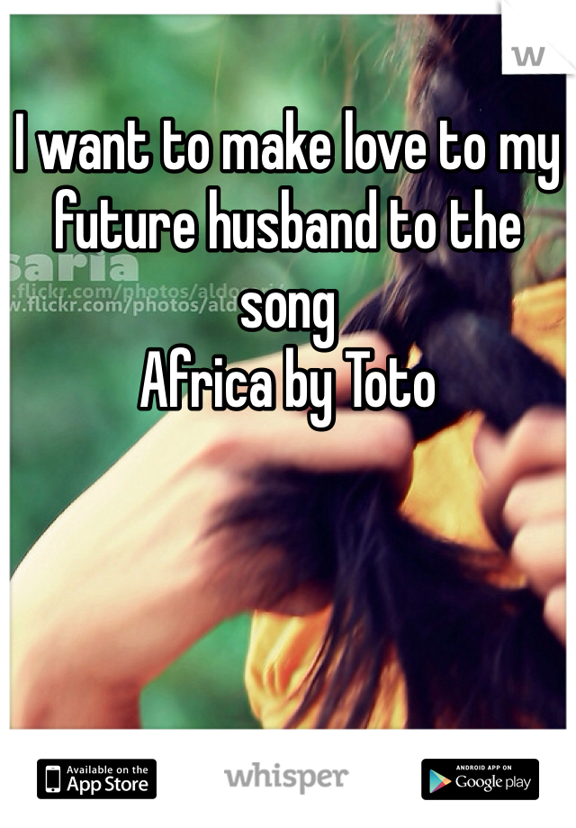 I want to make love to my future husband to the song 
Africa by Toto