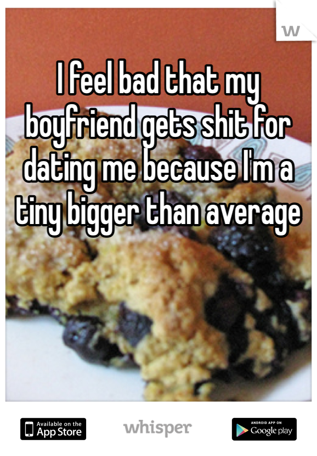 I feel bad that my boyfriend gets shit for dating me because I'm a tiny bigger than average 