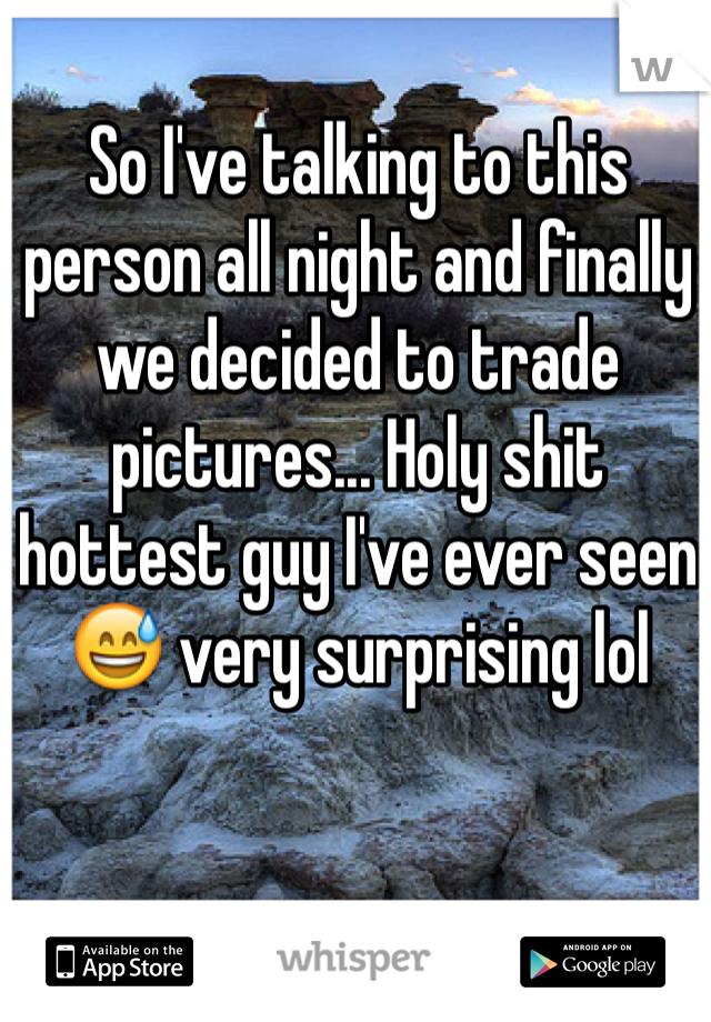 So I've talking to this person all night and finally we decided to trade pictures... Holy shit hottest guy I've ever seen 😅 very surprising lol