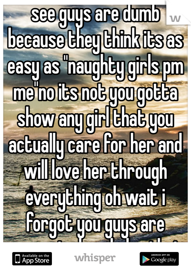 see guys are dumb because they think its as easy as "naughty girls pm me"no its not you gotta show any girl that you actually care for her and will love her through everything oh wait i forgot you guys are perverted assholes that only want fucking sex oh yea i forgot to mention im a guy who doest want just sex