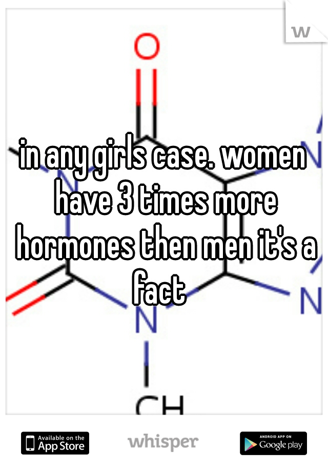 in any girls case. women have 3 times more hormones then men it's a fact  