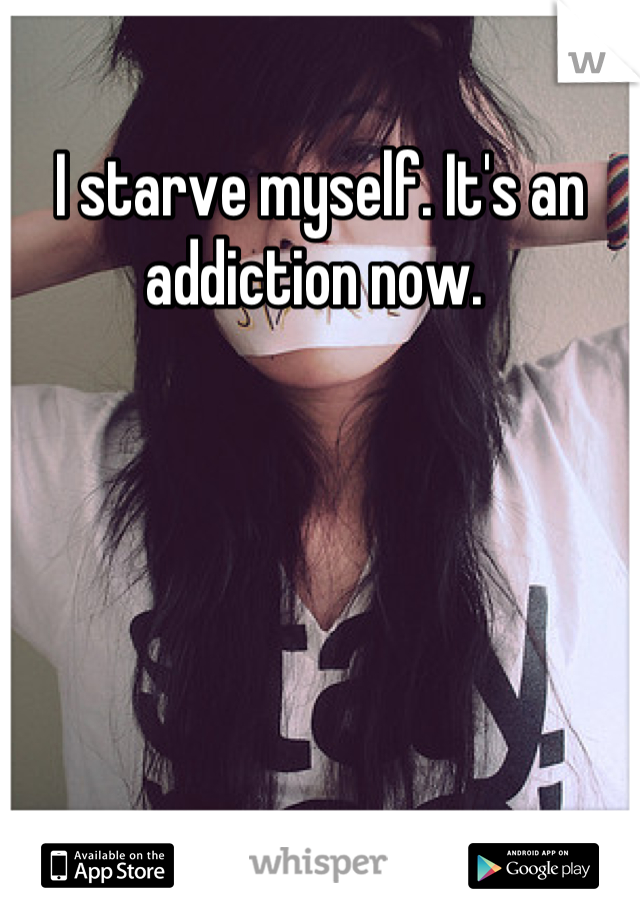 I starve myself. It's an addiction now. 